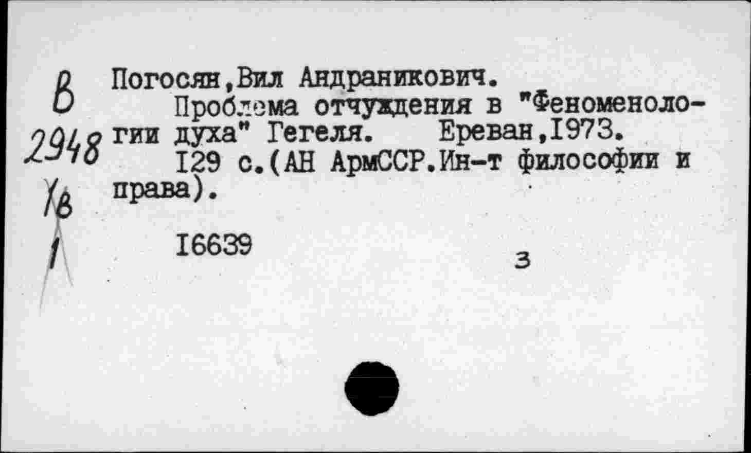 ﻿ь
2Ы8
\/
Погосян,Вил Андраникович.
Проблема отчуждения в "Феноменологии духа" Гегеля. Ереван,1973.
129 с.(АН АрмССР.Ин-т философии и права).
16639
з